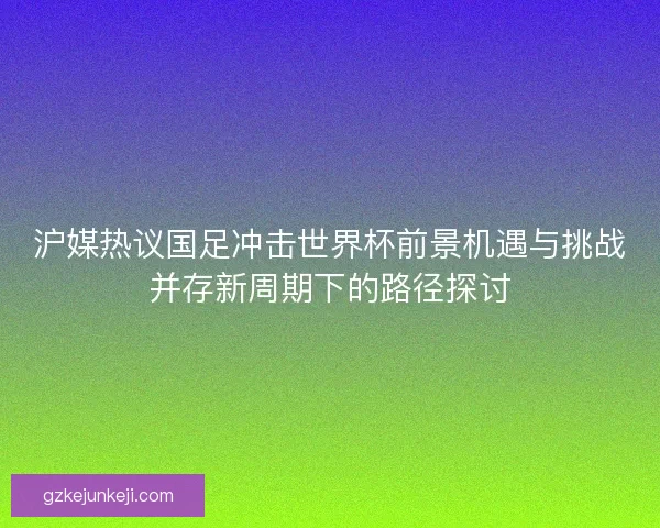 沪媒热议国足冲击世界杯前景机遇与挑战并存新周期下的路径探讨 沪媒热议国足冲击世界杯前景机遇与挑战并存新周期下的路径探讨