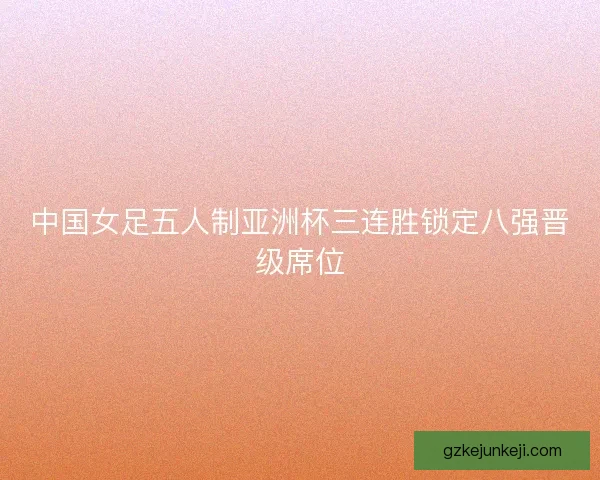 中国女足五人制亚洲杯三连胜锁定八强晋级席位 中国女足五人制亚洲杯三连胜锁定八强晋级席位