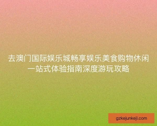 去澳门国际娱乐城畅享娱乐美食购物休闲一站式体验指南深度游玩攻略