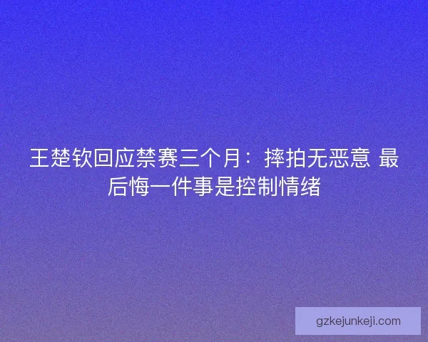 王楚钦回应禁赛三个月：摔拍无恶意 最后悔一件事是控制情绪