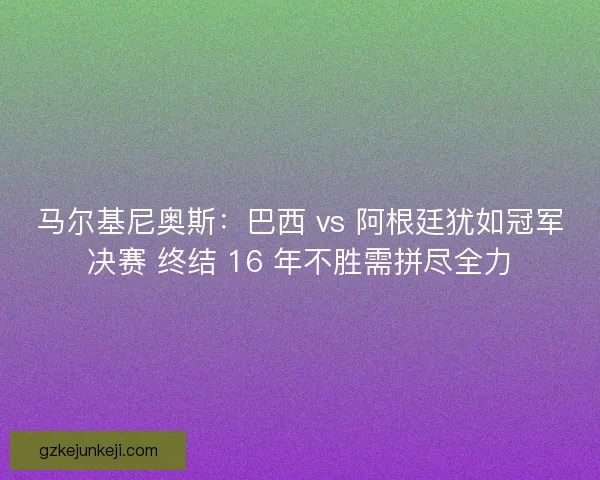 马尔基尼奥斯:巴西 vs 阿根廷犹如冠军决赛 终结 16 年不胜需拼尽全力 马尔基尼奥斯:巴西 vs 阿根廷犹如冠军决赛 终结 16 年不胜需拼尽全力