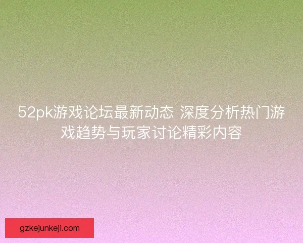 52pk游戏论坛最新动态 深度分析热门游戏趋势与玩家讨论精彩内容