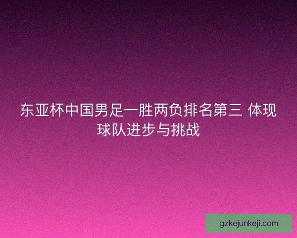 东亚杯中国男足一胜两负排名第三 体现球队进步与挑战 东亚杯中国男足一胜两负排名第三 体现球队进步与挑战
