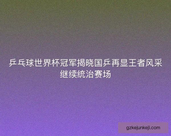 乒乓球世界杯冠军揭晓国乒再显王者风采继续统治赛场