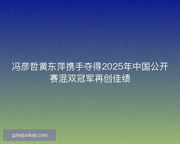 冯彦哲黄东萍携手夺得2025年中国公开赛混双冠军再创佳绩