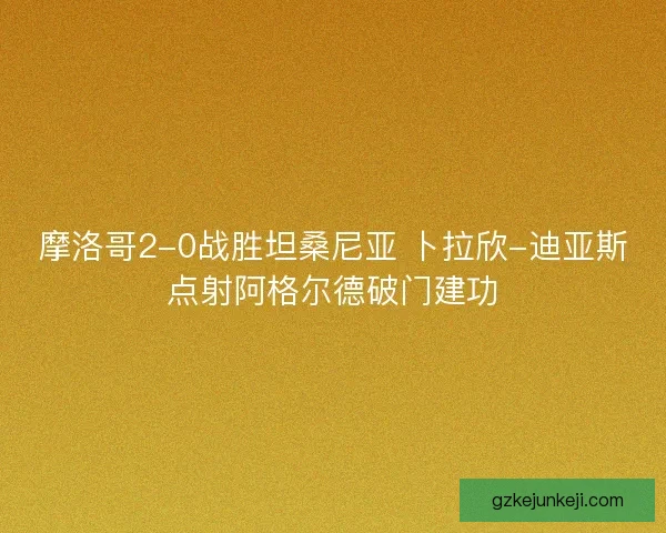 摩洛哥2-0战胜坦桑尼亚 卜拉欣-迪亚斯点射阿格尔德破门建功