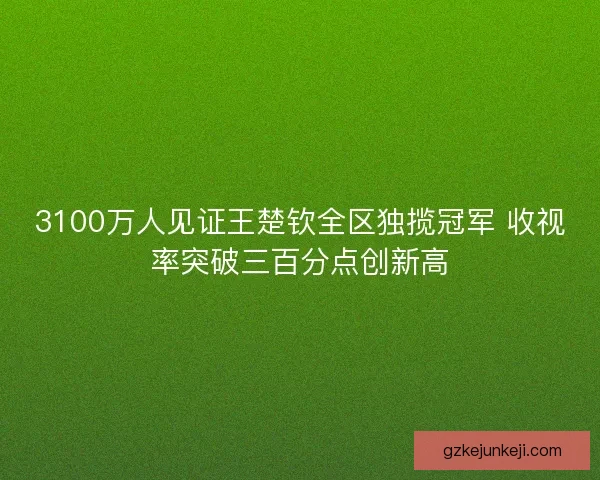 3100万人见证王楚钦全区独揽冠军 收视率突破三百分点创新高