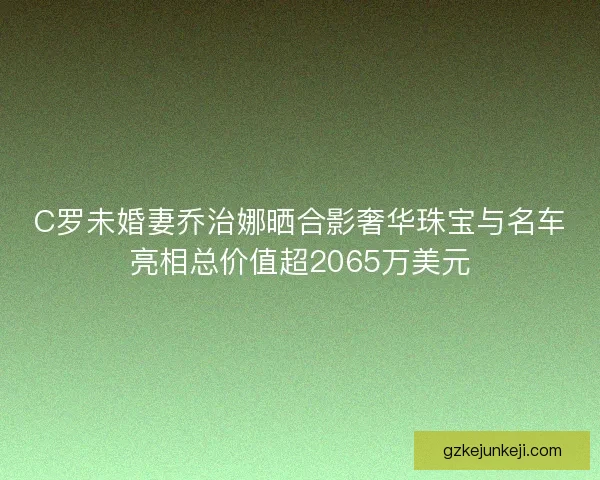 C罗未婚妻乔治娜晒合影奢华珠宝与名车亮相总价值超2065万美元 C罗未婚妻乔治娜晒合影奢华珠宝与名车亮相总价值超2065万美元