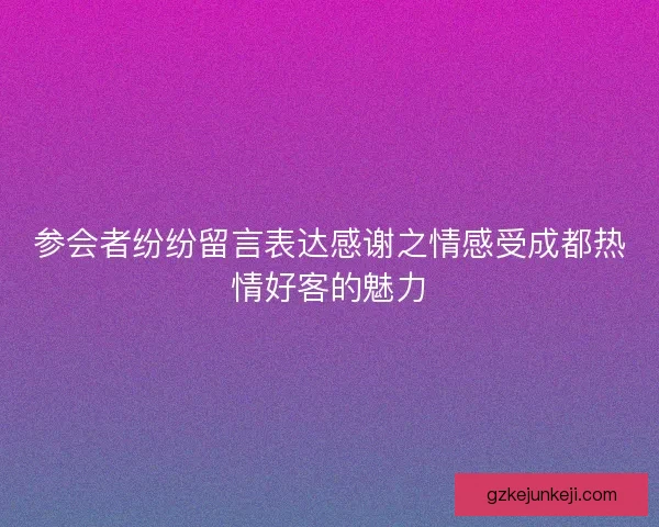 参会者纷纷留言表达感谢之情感受成都热情好客的魅力 参会者纷纷留言表达感谢之情感受成都热情好客的魅力