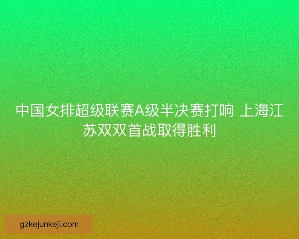 中国女排超级联赛A级半决赛打响 上海江苏双双首战取得胜利 中国女排超级联赛A级半决赛打响 上海江苏双双首战取得胜利