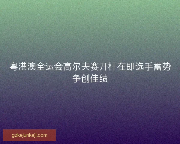 粤港澳全运会高尔夫赛开杆在即选手蓄势争创佳绩