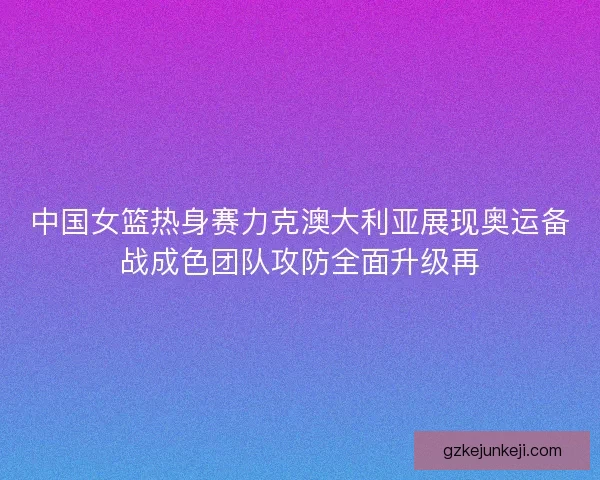 中国女篮热身赛力克澳大利亚展现奥运备战成色团队攻防全面升级再 中国女篮热身赛力克澳大利亚展现奥运备战成色团队攻防全面升级再