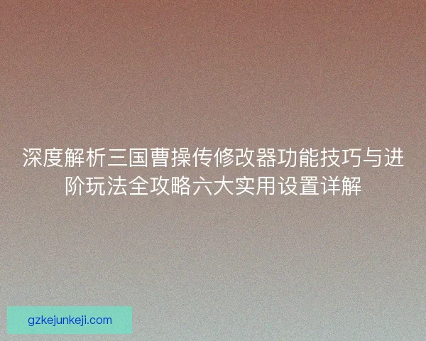 深度解析三国曹操传修改器功能技巧与进阶玩法全攻略六大实用设置详解