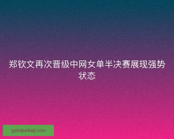 郑钦文再次晋级中网女单半决赛展现强势状态 郑钦文再次晋级中网女单半决赛展现强势状态