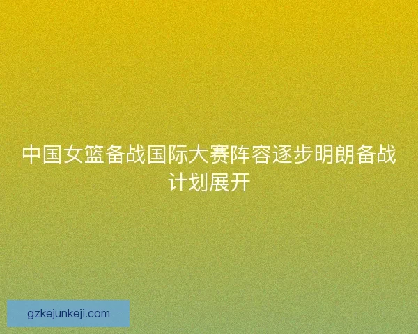 中国女篮备战国际大赛阵容逐步明朗备战计划展开