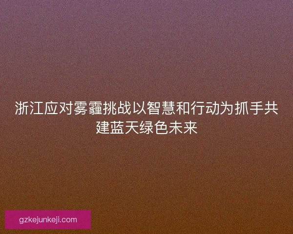 浙江应对雾霾挑战以智慧和行动为抓手共建蓝天绿色未来 浙江应对雾霾挑战以智慧和行动为抓手共建蓝天绿色未来