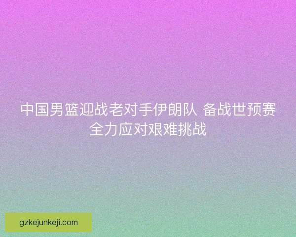 中国男篮迎战老对手伊朗队 备战世预赛全力应对艰难挑战