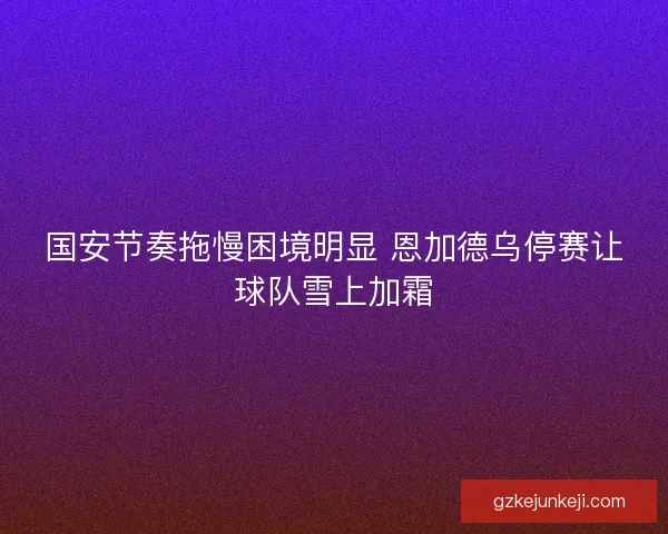 国安节奏拖慢困境明显 恩加德乌停赛让球队雪上加霜