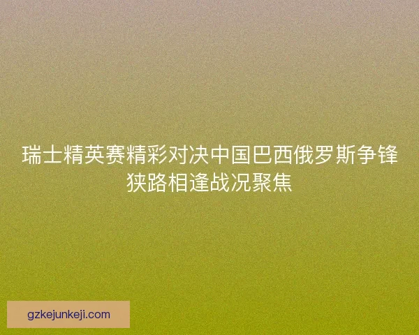 瑞士精英赛精彩对决中国巴西俄罗斯争锋狭路相逢战况聚焦 瑞士精英赛精彩对决中国巴西俄罗斯争锋狭路相逢战况聚焦