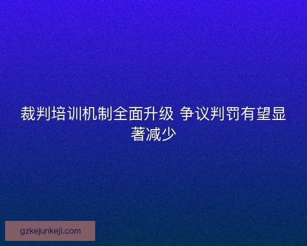 裁判培训机制全面升级 争议判罚有望显著减少 裁判培训机制全面升级 争议判罚有望显著减少