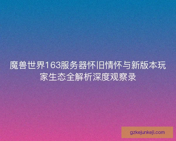 魔兽世界163服务器怀旧情怀与新版本玩家生态全解析深度观察录 魔兽世界163服务器怀旧情怀与新版本玩家生态全解析深度观察录