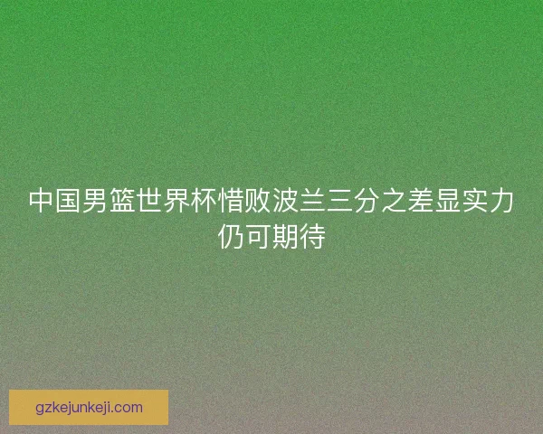 中国男篮世界杯惜败波兰三分之差显实力仍可期待 中国男篮世界杯惜败波兰三分之差显实力仍可期待